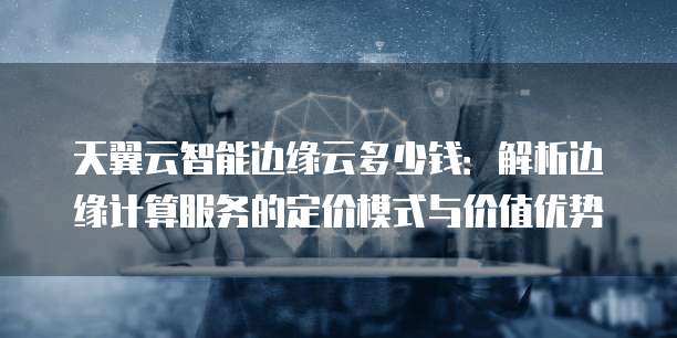 天翼云智能边缘云多少钱：解析边缘计算服务的定价模式与价值优势