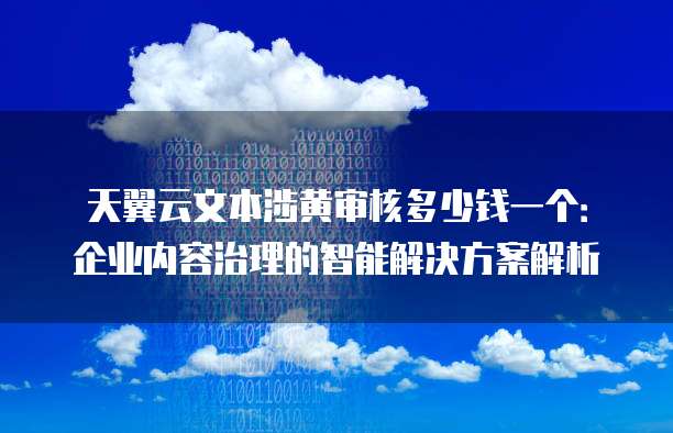 天翼云文本涉黄审核多少钱一个:企业内容治理的智能解决方案解析