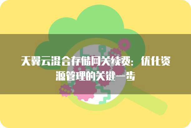 天翼云混合存储网关续费：优化资源管理的关键一步