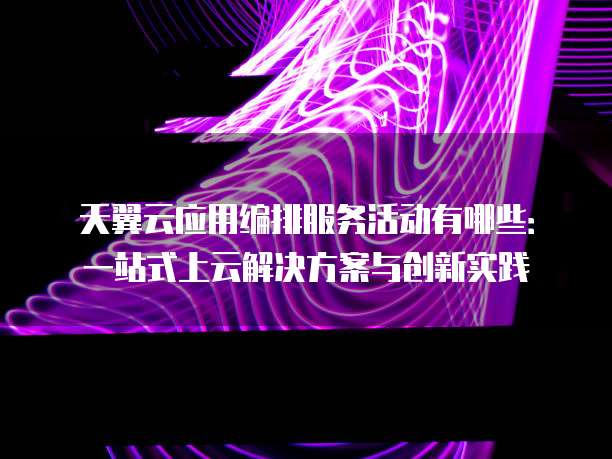 天翼云应用编排服务活动有哪些：一站式上云解决方案与创新实践