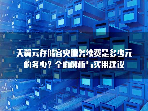 天翼云存储容灾服务续费是多少元的多少?全面解析与实用建议