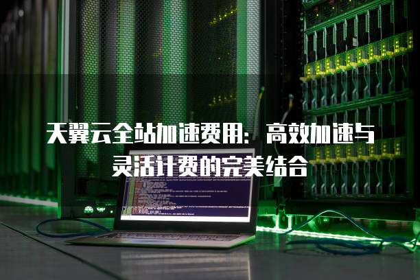 天翼云全站加速费用:高效加速与灵活计费的完美结合