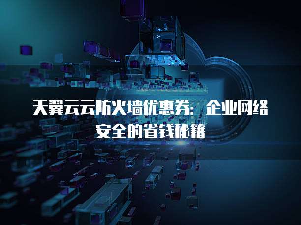 天翼云云防火墙优惠券:企业网络安全的省钱秘籍