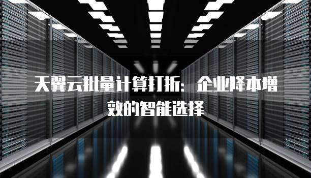 天翼云批量计算打折:企业降本增效的智能选择