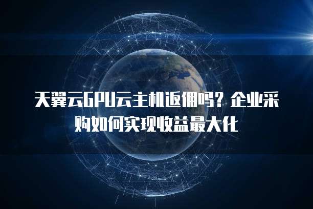 天翼云GPU云主机返佣吗？企业采购如何实现收益最大化