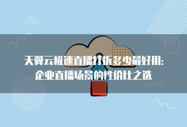 天翼云极速直播打折多少最好用：企业直播场景的性价比之选