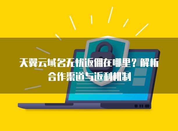 天翼云域名无忧返佣在哪里?解析合作渠道与返利机制