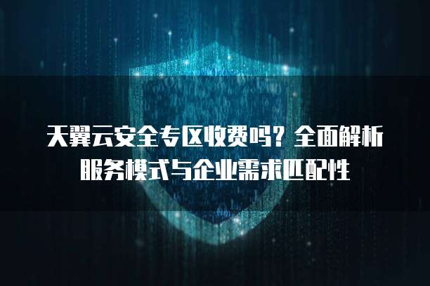 天翼云安全专区收费吗?全面解析服务模式与企业需求匹配性