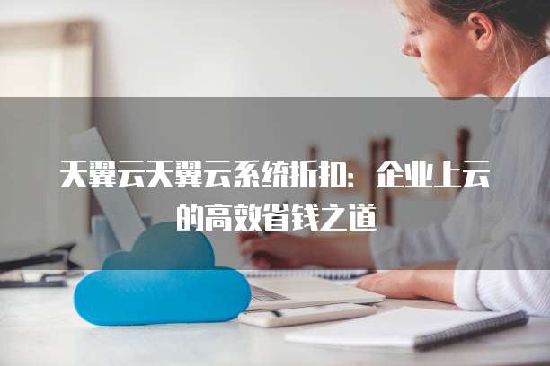 天翼云天翼云系统折扣：企业上云的高效省钱之道