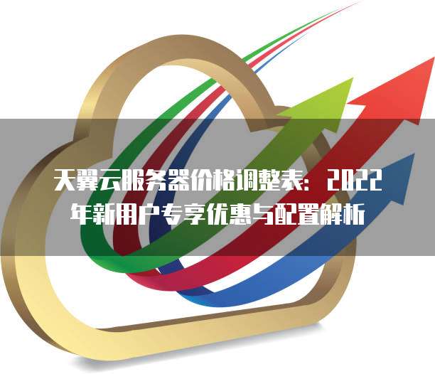 天翼云服务器价格调整表:2022年新用户专享优惠与配置解析