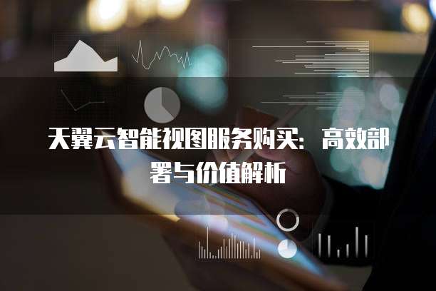 天翼云智能视图服务购买:高效部署与价值解析