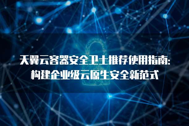 天翼云容器安全卫士推荐使用指南:构建企业级云原生安全新范式