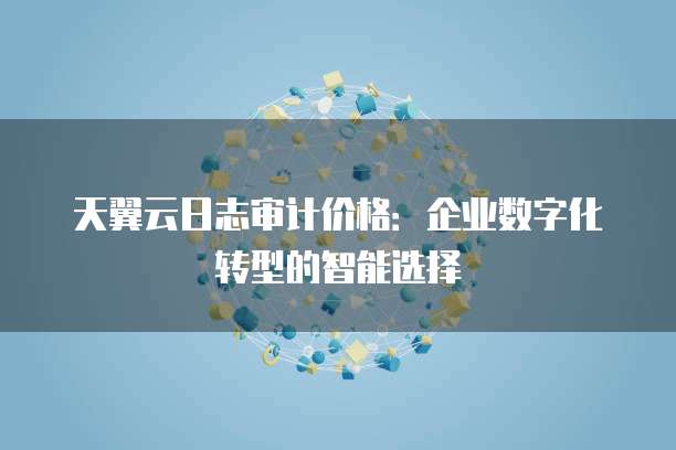 天翼云日志审计价格:企业数字化转型的智能选择
