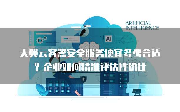 天翼云容器安全服务便宜多少合适？企业如何精准评估性价比