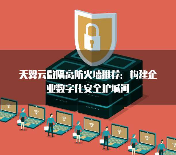 天翼云微隔离防火墙推荐：构建企业数字化安全护城河