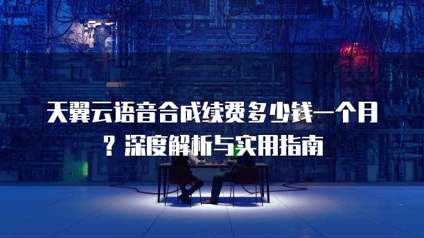 天翼云语音合成续费多少钱一个月?深度解析与实用指南