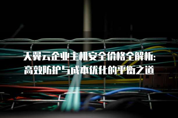 天翼云企业主机安全价格全解析:高效防护与成本优化的平衡之道