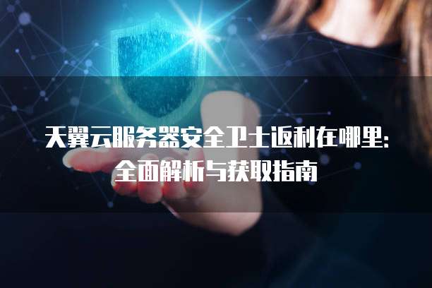 天翼云服务器安全卫士返利在哪里:全面解析与获取指南