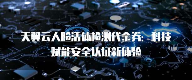 天翼云人脸活体检测代金券:科技赋能安全认证新体验