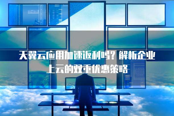 天翼云应用加速返利吗?解析企业上云的双重优惠策略