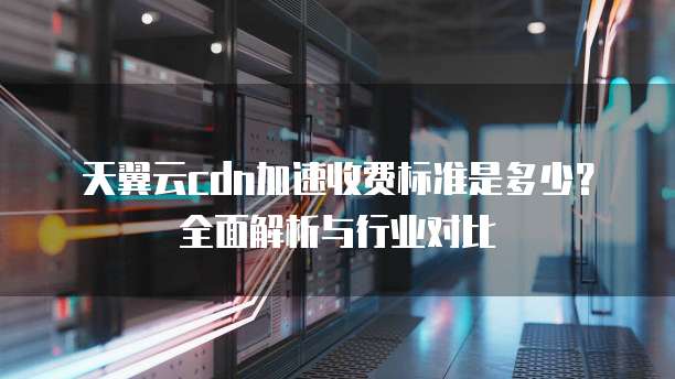 天翼云cdn加速收费标准是多少?全面解析与行业对比