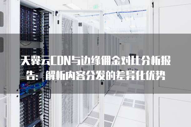 天翼云CDN与边缘佣金对比分析报告:解析内容分发的差异化优势