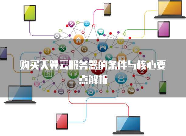 购买天翼云服务器的条件与核心要点解析