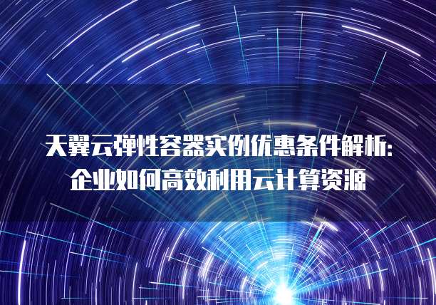 天翼云弹性容器实例优惠条件解析:企业如何高效利用云计算资源