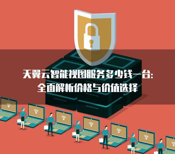 天翼云智能视图服务多少钱一台:全面解析价格与价值选择