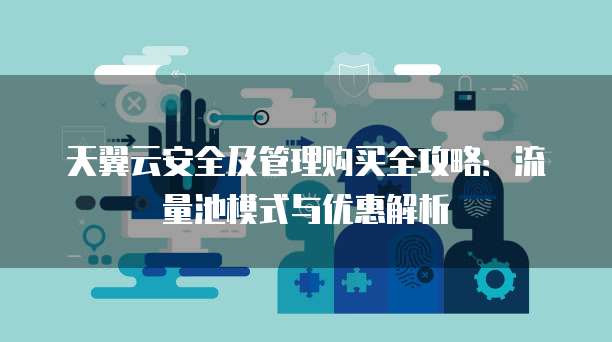 天翼云安全及管理购买全攻略：流量池模式与优惠解析