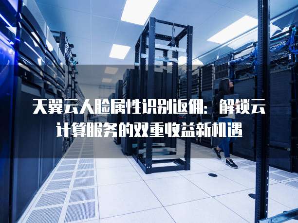 天翼云人脸属性识别返佣:解锁云计算服务的双重收益新机遇