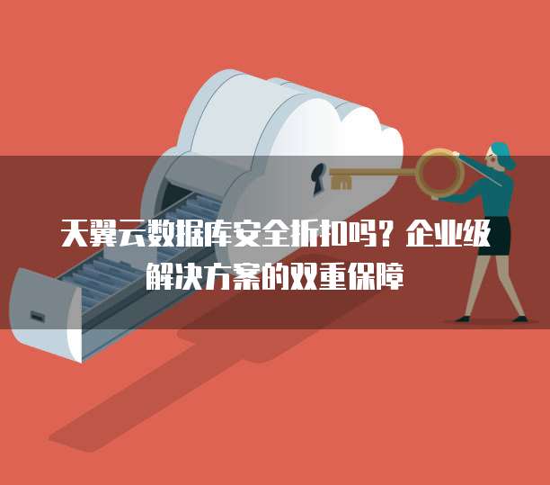天翼云数据库安全折扣吗?企业级解决方案的双重保障