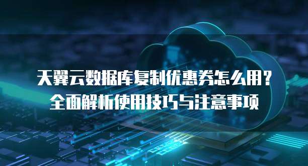 天翼云数据库复制优惠券怎么用?全面解析使用技巧与注意事项