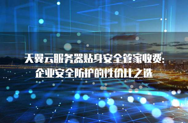 天翼云服务器贴身安全管家收费:企业安全防护的性价比之选