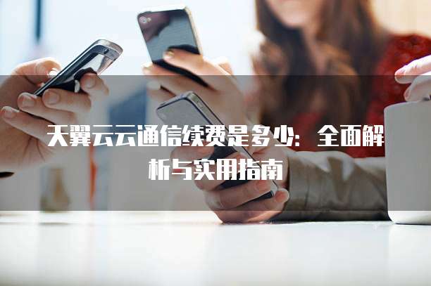天翼云云通信续费是多少:全面解析与实用指南