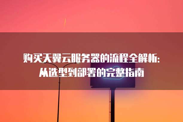 购买天翼云服务器的流程全解析:从选型到部署的完整指南