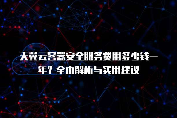 天翼云容器安全服务费用多少钱一年?全面解析与实用建议
