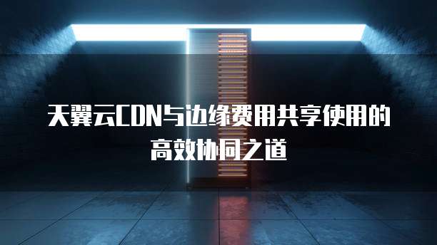 天翼云CDN与边缘费用共享使用的高效协同之道