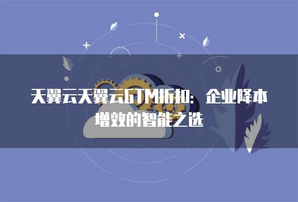 天翼云天翼云GTM折扣:企业降本增效的智能之选