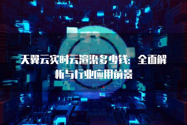 天翼云实时云渲染多少钱:全面解析与行业应用前景