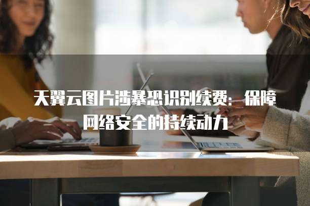 天翼云图片涉暴恐识别续费:保障网络安全的持续动力