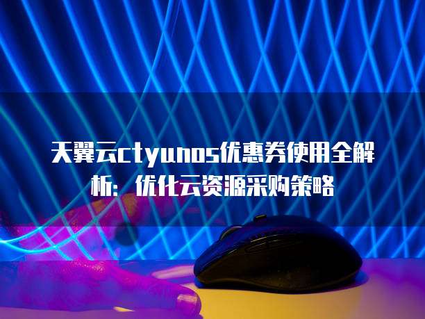 天翼云ctyunos优惠券使用全解析:优化云资源采购策略
