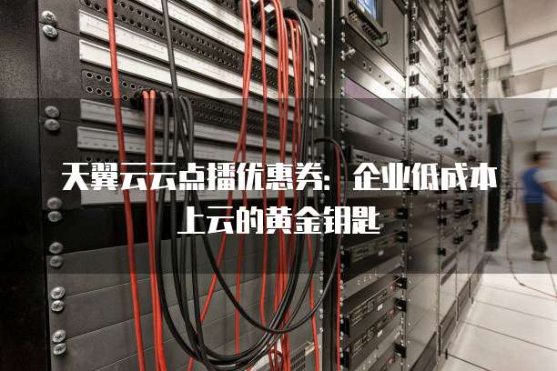 天翼云云点播优惠券:企业低成本上云的黄金钥匙