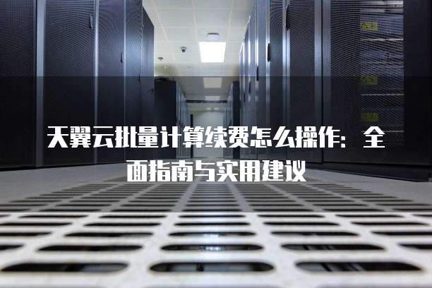 天翼云批量计算续费怎么操作：全面指南与实用建议