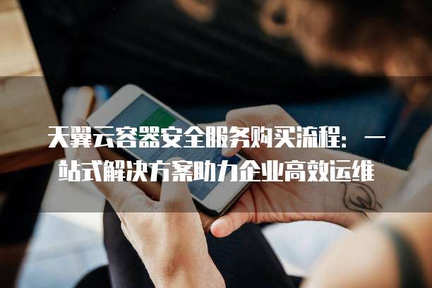天翼云容器安全服务购买流程:一站式解决方案助力企业高效运维