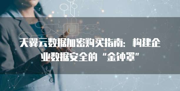 天翼云数据加密购买指南:构建企业数据安全的“金钟罩”