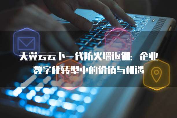 天翼云云下一代防火墙返佣:企业数字化转型中的价值与机遇