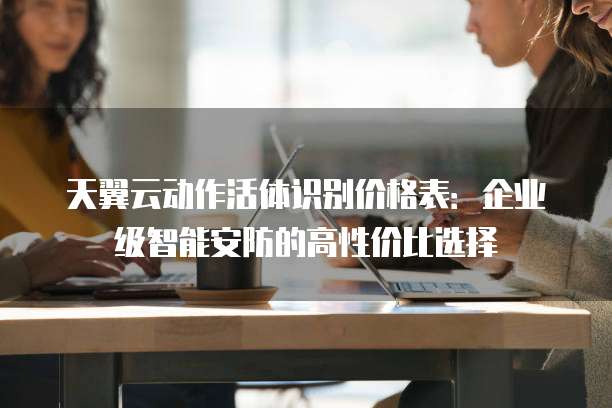 天翼云动作活体识别价格表:企业级智能安防的高性价比选择