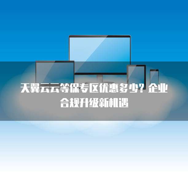 天翼云云等保专区优惠多少?企业合规升级新机遇
