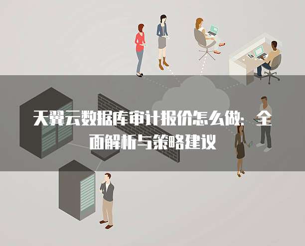 天翼云数据库审计报价怎么做:全面解析与策略建议